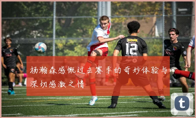 杨瀚森感慨过去赛季的奇妙体验与深切感激之情