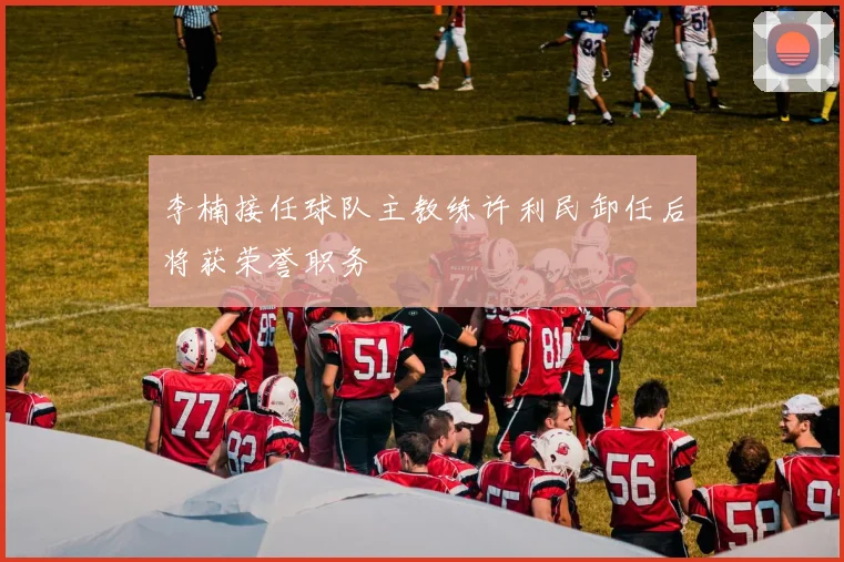 李楠接任球队主教练许利民卸任后将获荣誉职务