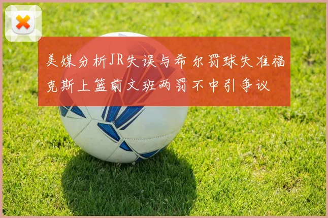 美媒分析JR失误与希尔罚球失准福克斯上篮前文班两罚不中引争议