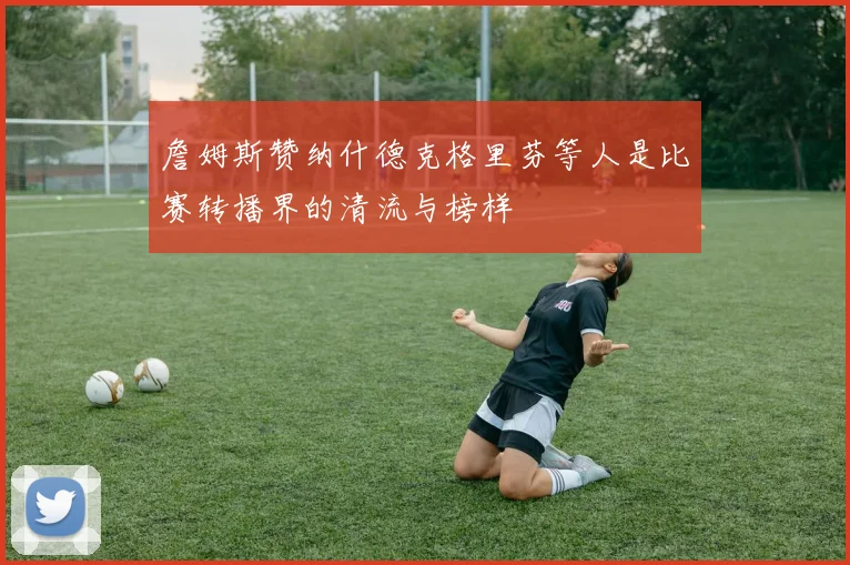 詹姆斯赞纳什德克格里芬等人是比赛转播界的清流与榜样