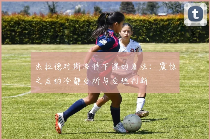 杰拉德对斯洛特下课的看法：震惊之后的冷静分析与合理判断