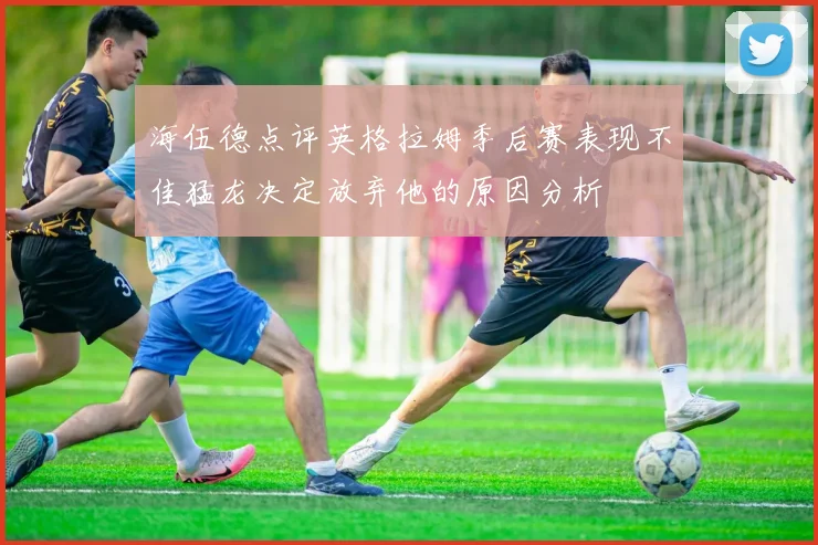 海伍德点评英格拉姆季后赛表现不佳猛龙决定放弃他的原因分析