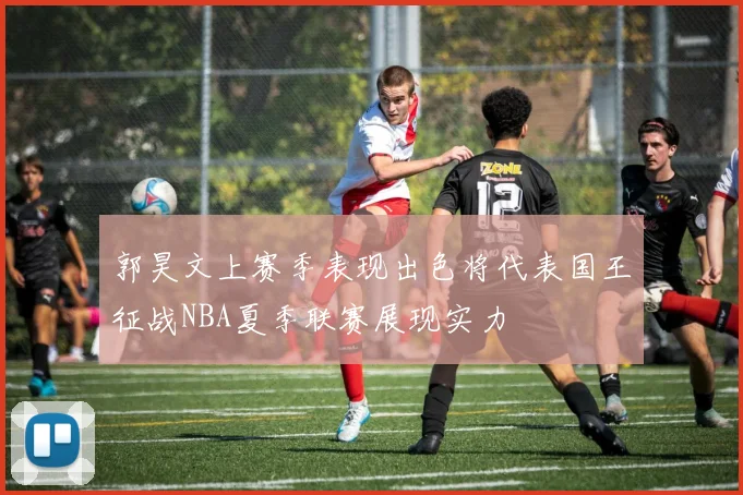 郭昊文上赛季表现出色将代表国王征战NBA夏季联赛展现实力