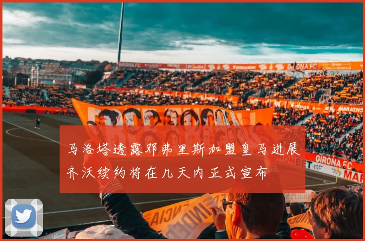 马洛塔透露邓弗里斯加盟皇马进展齐沃续约将在几天内正式宣布