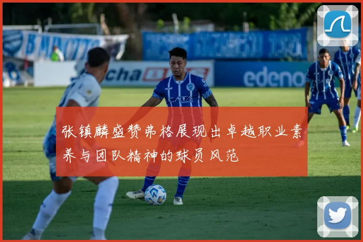 张镇麟盛赞弗格展现出卓越职业素养与团队精神的球员风范