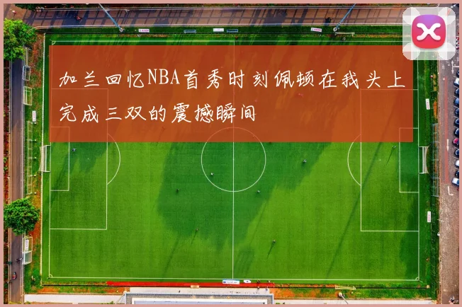 加兰回忆NBA首秀时刻佩顿在我头上完成三双的震撼瞬间