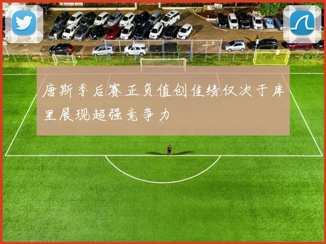 唐斯季后赛正负值创佳绩仅次于库里展现超强竞争力