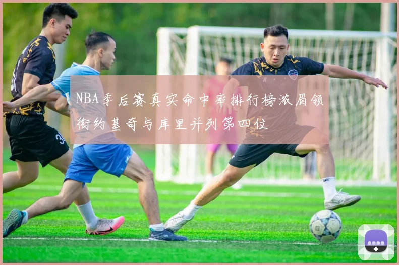 NBA季后赛真实命中率排行榜浓眉领衔约基奇与库里并列第四位
