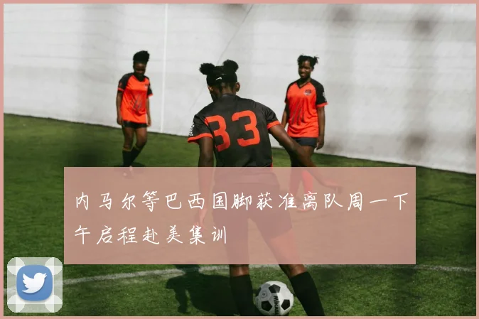 内马尔等巴西国脚获准离队周一下午启程赴美集训