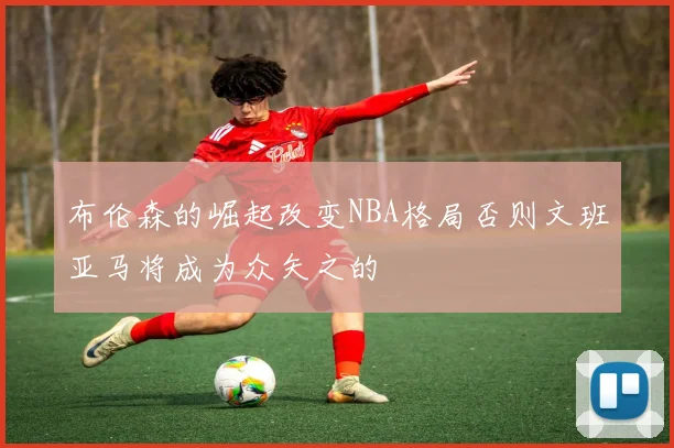 布伦森的崛起改变NBA格局否则文班亚马将成为众矢之的