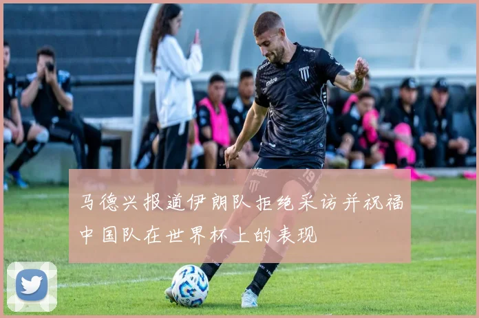 马德兴报道伊朗队拒绝采访并祝福中国队在世界杯上的表现