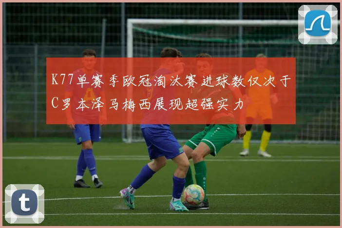 K77单赛季欧冠淘汰赛进球数仅次于C罗本泽马梅西展现超强实力