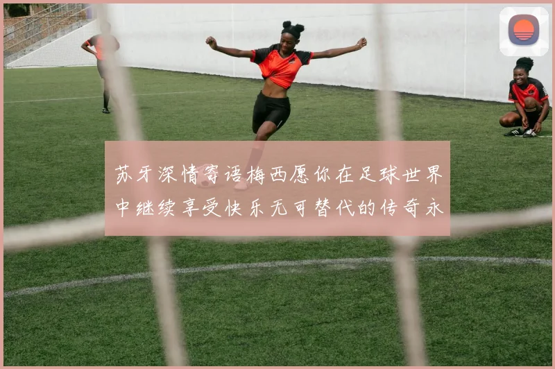 苏牙深情寄语梅西愿你在足球世界中继续享受快乐无可替代的传奇永存