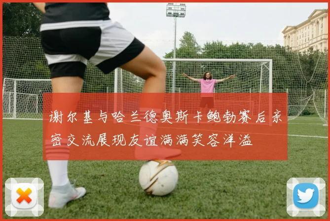 谢尔基与哈兰德奥斯卡鲍勃赛后亲密交流展现友谊满满笑容洋溢