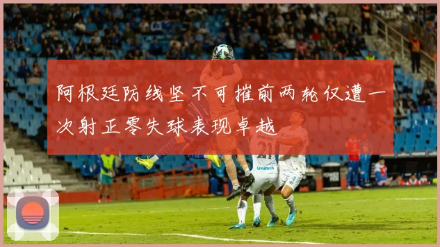 阿根廷防线坚不可摧前两轮仅遭一次射正零失球表现卓越