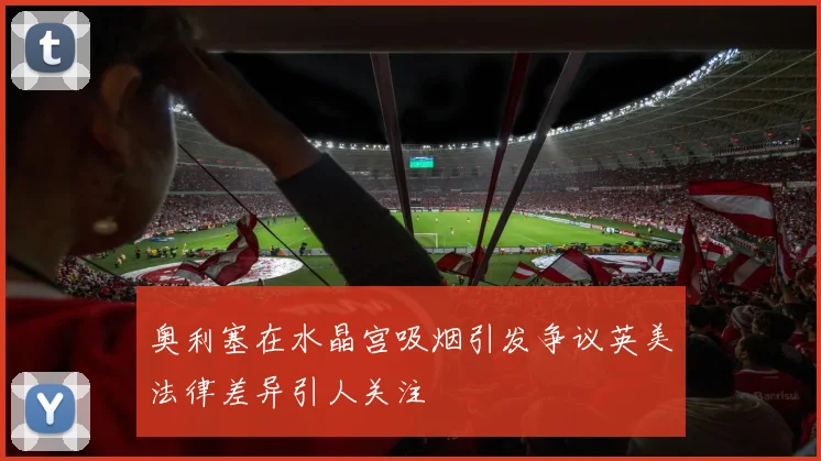 奥利塞在水晶宫吸烟引发争议英美法律差异引人关注