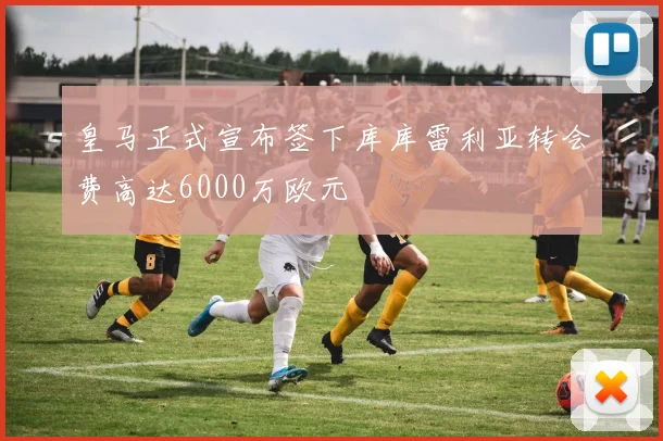 皇马正式宣布签下库库雷利亚转会费高达6000万欧元