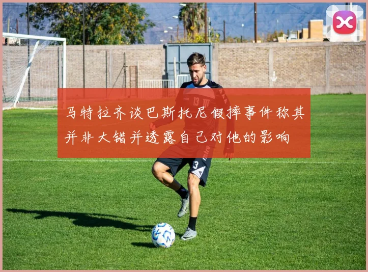 马特拉齐谈巴斯托尼假摔事件称其并非大错并透露自己对他的影响