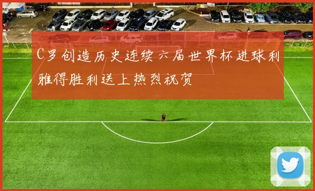 C罗创造历史连续六届世界杯进球利雅得胜利送上热烈祝贺
