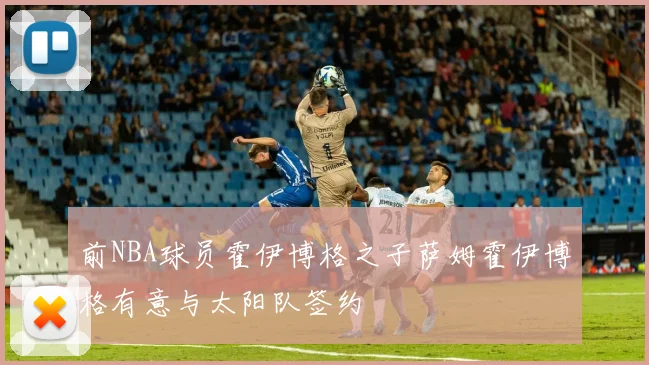 前NBA球员霍伊博格之子萨姆霍伊博格有意与太阳队签约
