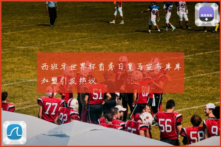 西班牙世界杯首秀日皇马宣布库库加盟引发热议