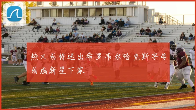 热火或将送出希罗韦尔哈克斯字母或成新星下家