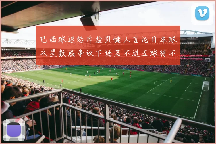 巴西球迷怒斥盐贝健人言论日本球衣星数成争议下场若不进五球将不庆祝